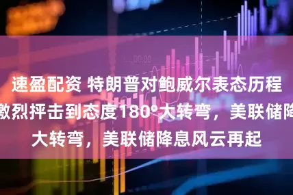 速盈配资 特朗普对鲍威尔表态历程全梳理：从激烈抨击到态度180°大转弯，美联储降息风云再起
