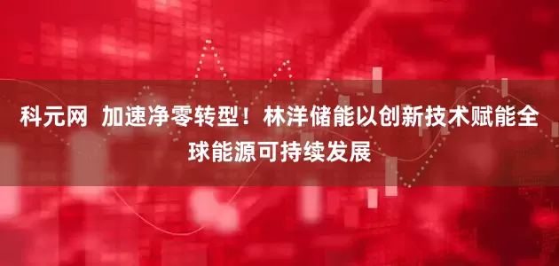 科元网  加速净零转型！林洋储能以创新技术赋能全球能源可持续发展