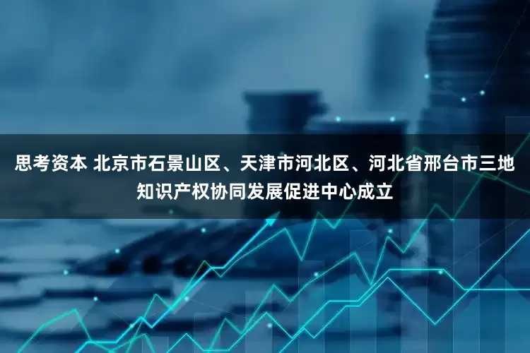 思考资本 北京市石景山区、天津市河北区、河北省邢台市三地知识产权协同发展促进中心成立