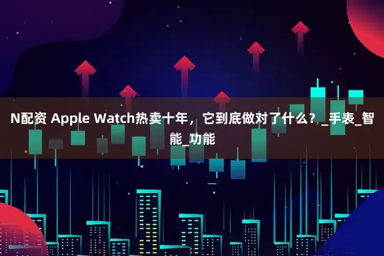 N配资 Apple Watch热卖十年，它到底做对了什么？_手表_智能_功能
