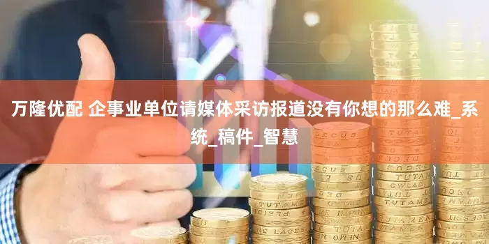 万隆优配 企事业单位请媒体采访报道没有你想的那么难_系统_稿件_智慧