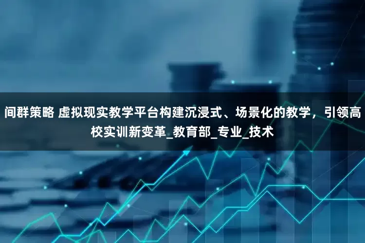 间群策略 虚拟现实教学平台构建沉浸式、场景化的教学，引领高校实训新变革_教育部_专业_技术