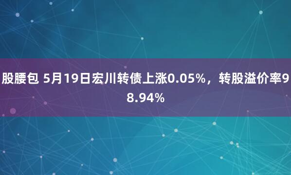 股腰包 5月19日宏川转债上涨0.05%，转股溢价率98.94%