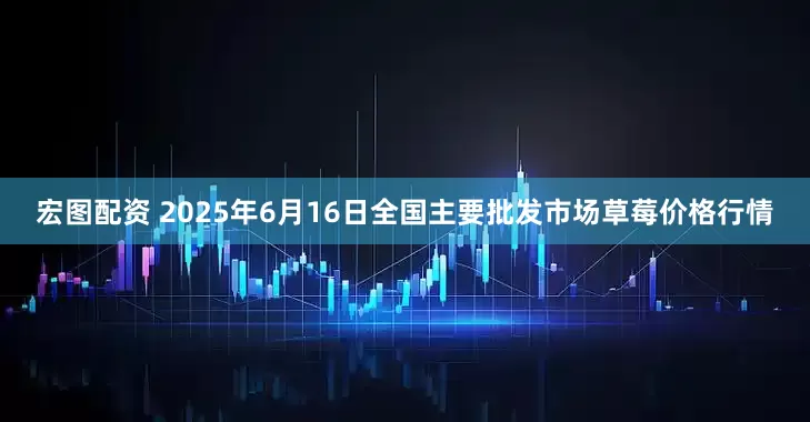 宏图配资 2025年6月16日全国主要批发市场草莓价格行情