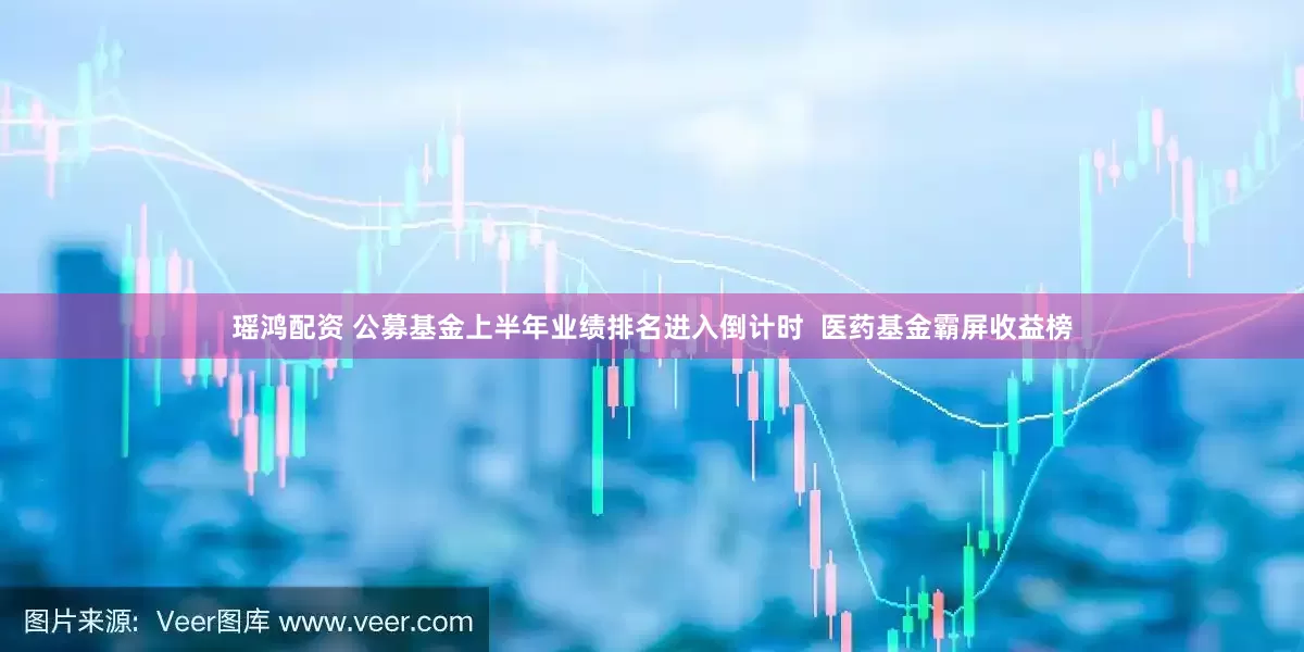 瑶鸿配资 公募基金上半年业绩排名进入倒计时  医药基金霸屏收益榜