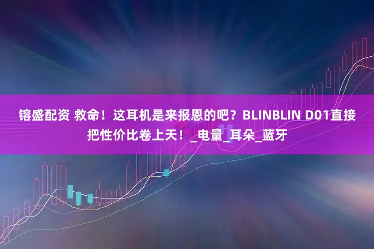 镕盛配资 救命！这耳机是来报恩的吧？BLINBLIN D01直接把性价比卷上天！_电量_耳朵_蓝牙