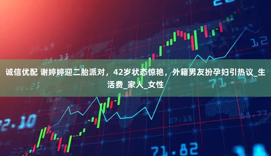 诚信优配 谢婷婷迎二胎派对，42岁状态惊艳，外籍男友扮孕妇引热议_生活费_家人_女性