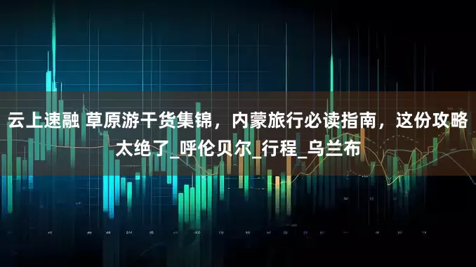 云上速融 草原游干货集锦，内蒙旅行必读指南，这份攻略太绝了_呼伦贝尔_行程_乌兰布