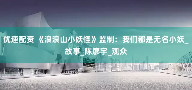 优速配资 《浪浪山小妖怪》监制：我们都是无名小妖_故事_陈廖宇_观众