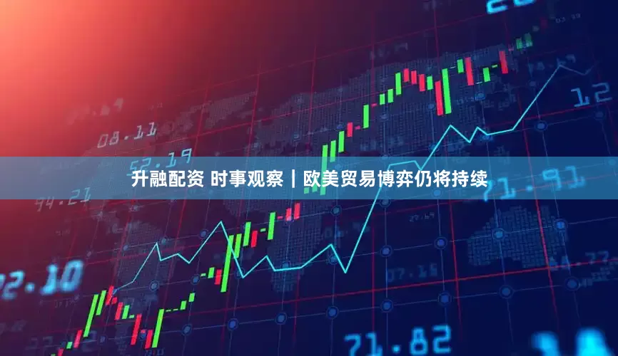 升融配资 时事观察｜欧美贸易博弈仍将持续