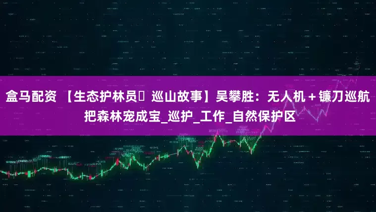 盒马配资 【生态护林员・巡山故事】吴攀胜：无人机＋镰刀巡航 把森林宠成宝_巡护_工作_自然保护区