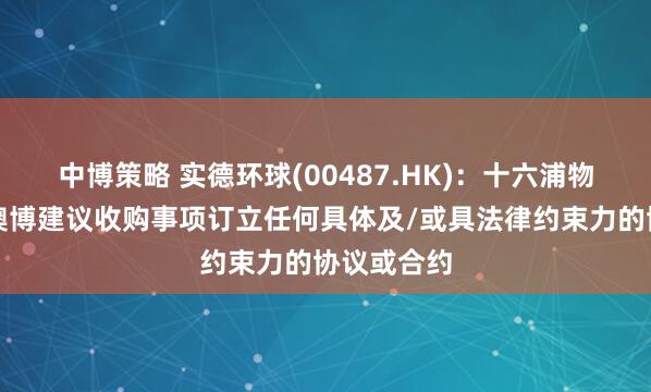 中博策略 实德环球(00487.HK)：十六浦物业未有就澳博建议收购事项订立任何具体及/或具法律约束力的协议或合约