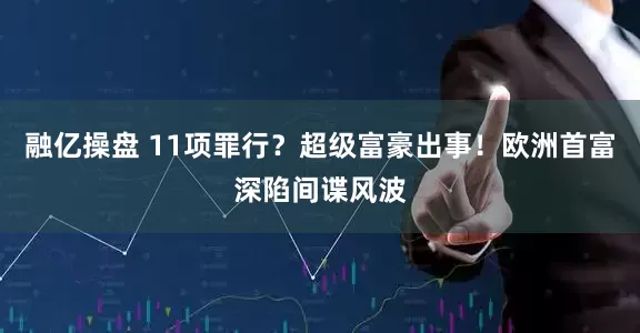 融亿操盘 11项罪行？超级富豪出事！欧洲首富深陷间谍风波