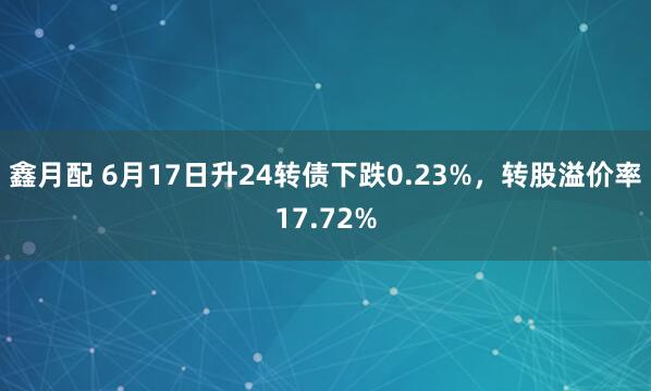 鑫月配 6月17日升24转债下跌0.23%,转股溢价率17.72%