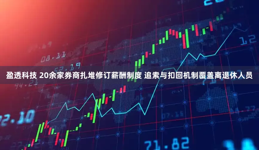 盈透科技 20余家券商扎堆修订薪酬制度 追索与扣回机制覆盖离退休人员