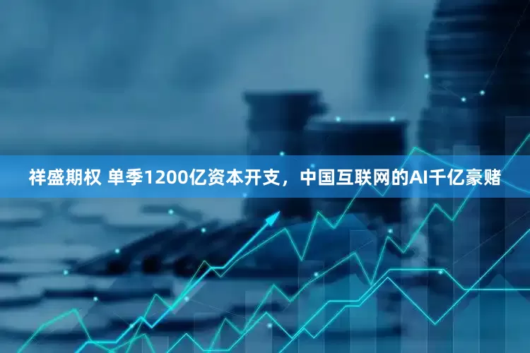 祥盛期权 单季1200亿资本开支,中国互联网的AI千亿豪赌